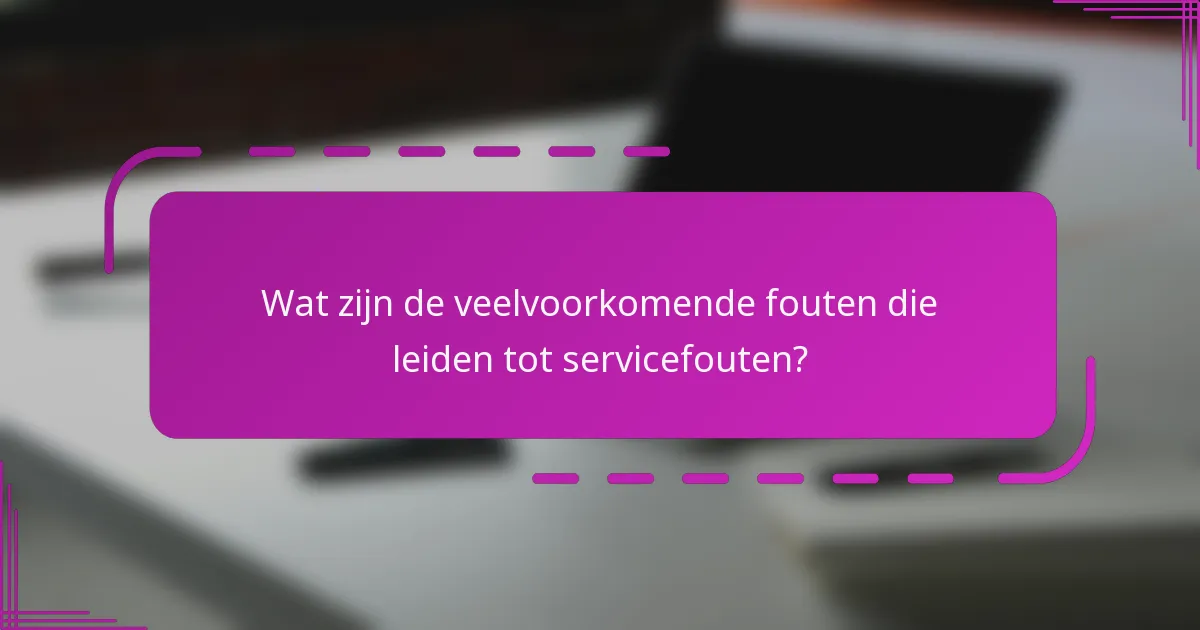 Wat zijn de veelvoorkomende fouten die leiden tot servicefouten?